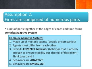 Assumption 2:
Firms are composed of numerous parts
• Links of parts together at the edges of chaos and time forms
complex adaptive system
   Complex Adaptive System:
   1. Made up of multiple agents (people or companies)
   2. Agents must differ from each other
   3. Exhibits COMPLEX behavior (behavior that is orderly
      enough to ensure stability but also full of flexibility) –
      Think Jazz band !
   4. Behaviors are ADAPTIVE
   5. Behaviors are EMERGENT
 