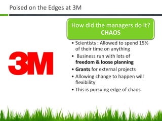 Poised on the Edges at 3M

                     How did the managers do it?
                               CHAOS
                     • Scientists : Allowed to spend 15%
                       of their time on anything
                     • Business run with lots of
                       freedom & loose planning
                     • Grants for external projects
                     • Allowing change to happen will
                       flexibility
                     • This is pursuing edge of chaos
 