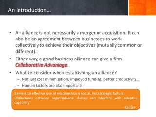 An Introduction…


• An alliance is not necessarily a merger or acquisition. It can
  also be an agreement between businesses to work
  collectively to achieve their objectives (mutually common or
  different).
• Either way, a good business alliance can give a firm
  Collaborative Advantage.
• What to consider when establishing an alliance?
   – Not just cost minimisation, improved funding, better productivity…
   – Human factors are also important!
  Barriers to effective use of relationships is social, not strategic factors
  Distinctions between organisational classes can interfere with adaptive
  capability
                                                                             -Kanter-
 