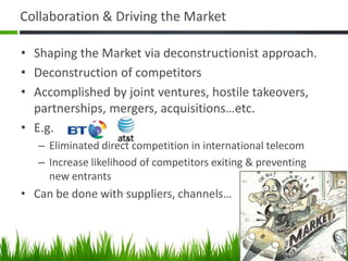 Collaboration & Driving the Market

• Shaping the Market via deconstructionist approach.
• Deconstruction of competitors
• Accomplished by joint ventures, hostile takeovers,
  partnerships, mergers, acquisitions…etc.
• E.g.
   – Eliminated direct competition in international telecom
   – Increase likelihood of competitors exiting & preventing
     new entrants
• Can be done with suppliers, channels…
 