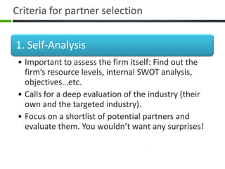 Criteria for partner selection


1. Self-Analysis
 • Important to assess the firm itself: Find out the
   firm’s resource levels, internal SWOT analysis,
   objectives…etc.
 • Calls for a deep evaluation of the industry (their
   own and the targeted industry).
 • Focus on a shortlist of potential partners and
   evaluate them. You wouldn’t want any surprises!
 