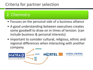 Criteria for partner selection

2. Chemistry
 • Focuses on the personal side of a business alliance
 • A good understanding between executives creates
   some goodwill to draw on in times of tension. (can
   include business & personal interests)
 • Important to consider cultural, religious, ethnic and
   regional differences when interacting with another
   company.
 