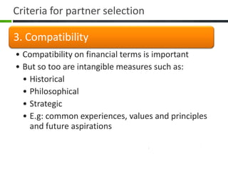 Criteria for partner selection

3. Compatibility
• Compatibility on financial terms is important
• But so too are intangible measures such as:
  • Historical
  • Philosophical
  • Strategic
  • E.g: common experiences, values and principles
    and future aspirations
 