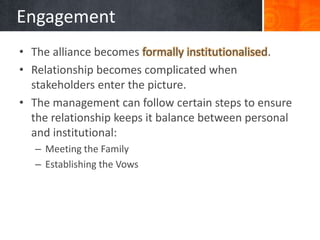 Engagement
• The alliance becomes formally institutionalised.
• Relationship becomes complicated when
  stakeholders enter the picture.
• The management can follow certain steps to ensure
  the relationship keeps it balance between personal
  and institutional:
   – Meeting the Family
   – Establishing the Vows
 