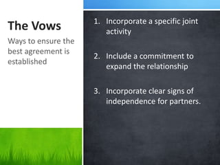 1. Incorporate a specific joint
The Vows                activity
Ways to ensure the
best agreement is
                     2. Include a commitment to
established
                        expand the relationship

                     3. Incorporate clear signs of
                        independence for partners.
 