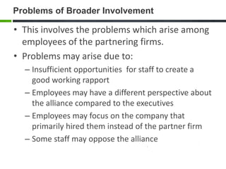 Problems of Broader Involvement

• This involves the problems which arise among
  employees of the partnering firms.
• Problems may arise due to:
  – Insufficient opportunities for staff to create a
    good working rapport
  – Employees may have a different perspective about
    the alliance compared to the executives
  – Employees may focus on the company that
    primarily hired them instead of the partner firm
  – Some staff may oppose the alliance
 