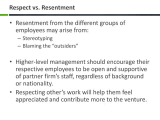 Respect vs. Resentment

• Resentment from the different groups of
  employees may arise from:
  – Stereotyping
  – Blaming the “outsiders”

• Higher-level management should encourage their
  respective employees to be open and supportive
  of partner firm’s staff, regardless of background
  or nationality.
• Respecting other’s work will help them feel
  appreciated and contribute more to the venture.
 