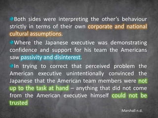 Both sides were interpreting the other’s behaviour
strictly in terms of their own corporate and national
cultural assumptions.
  Where the Japanese executive was demonstrating
confidence and support for his team the Americans
saw passivity and disinterest.
  In trying to correct that perceived problem the
American executive unintentionally convinced the
Japanese that the American team members were not
up to the task at hand – anything that did not come
from the American executive himself could not be
trusted
                                           Marshall n.d.
 
