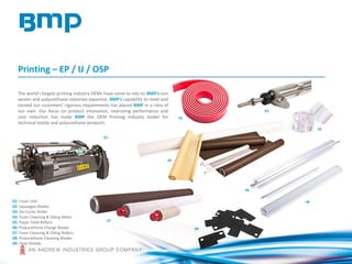 Printing – EP / IJ / OSP
The world's largest printing industry OEMs have come to rely on BMP's non
woven and polyurethane materials expertise. BMP's capability to meet and
exceed our customers' rigorous requirements has placed BMP in a class of
our own. Our focus on product innovation, improving performance and
cost reduction has made BMP the OEM Printing Industry leader for
technical textile and polyurethane products.
01: Fuser Unit
02: Squeegee Blades
03: De-Curler Roller
04: Fuser Cleaning & Oiling Webs
05: Paper Feed Rollers
06: Polyurethane Charge Blades
07: Fuser Cleaning & Oiling Rollers
08: Polyurethane Cleaning Blades
09: Heat Shields
08
07
04
02
03
05
01
06
09
 