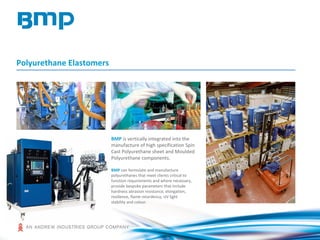 Polyurethane Elastomers
BMP is vertically integrated into the
manufacture of high specification Spin
Cast Polyurethane sheet and Moulded
Polyurethane components.
BMP can formulate and manufacture
polyurethanes that meet clients critical to
function requirements and where necessary,
provide bespoke parameters that include
hardness abrasion resistance, elongation,
resilience, flame retardency, UV light
stability and colour.
 