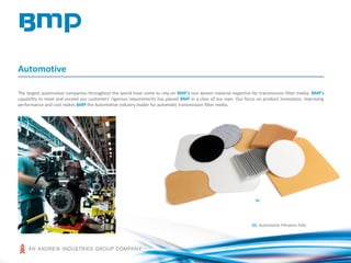 Automotive
The largest automotive companies throughout the world have come to rely on BMP's non woven material expertise for transmission filter media. BMP's
capability to meet and exceed our customers' rigorous requirements has placed BMP in a class of our own. Our focus on product innovation, improving
performance and cost makes BMP the Automotive Industry leader for automatic transmission filter media.
01: Automotive Filtration Felts
01
 