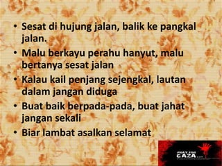 • Sesat di hujung jalan, balik ke pangkal
jalan.
• Malu berkayu perahu hanyut, malu
bertanya sesat jalan
• Kalau kail penjang sejengkal, lautan
dalam jangan diduga
• Buat baik berpada-pada, buat jahat
jangan sekali
• Biar lambat asalkan selamat
 