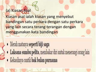 (a) Kiasan Asal
Kiasan asal ialah kiasan yang menyebut
bandingan satu perkara dengan satu perkara
yang lain secara terang-terangan dengan
menggunakan kata bandingan
 