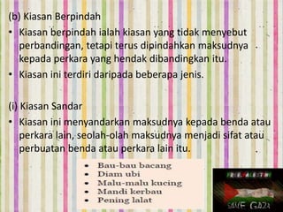(b) Kiasan Berpindah
• Kiasan berpindah ialah kiasan yang tidak menyebut
perbandingan, tetapi terus dipindahkan maksudnya
kepada perkara yang hendak dibandingkan itu.
• Kiasan ini terdiri daripada beberapa jenis.
(i) Kiasan Sandar
• Kiasan ini menyandarkan maksudnya kepada benda atau
perkara lain, seolah-olah maksudnya menjadi sifat atau
perbuatan benda atau perkara lain itu.
 