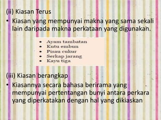 (ii) Kiasan Terus
• Kiasan yang mempunyai makna yang sama sekali
lain daripada makna perkataan yang digunakan.
(iii) Kiasan berangkap
• Kiasannya secara bahasa berirama yang
mempunyai pertentangan bunyi antara perkara
yang diperkatakan dengan hal yang dikiaskan
 
