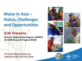 Maize in Asia –
Status, Challenges
and Opportunities
B.M. Prasanna
Director, Global Maize Program, CIMMYT
& CGIAR Research Program MAIZE
13th Asian Maize Conference
Ludhiana, India; Oct 8-10, 2018
 