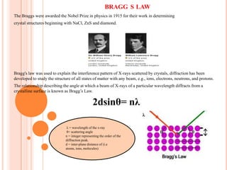 BRAGG S LAW
The Braggs were awarded the Nobel Prize in physics in 1915 for their work in determining
crystal structures beginning with NaCl, ZnS and diamond.

Bragg's law was used to explain the interference pattern of X-rays scattered by crystals, diffraction has been
developed to study the structure of all states of matter with any beam, e.g., ions, electrons, neutrons, and protons.
The relationship describing the angle at which a beam of X-rays of a particular wavelength diffracts from a
crystalline surface is known as Bragg’s Law.

2dsinθ= nλ
λ = wavelength of the x-ray
θ= scattering angle
n = integer representing the order of the
diffraction peak.
d = inter-plane distance of (i.e
atoms, ions, molecules)

 