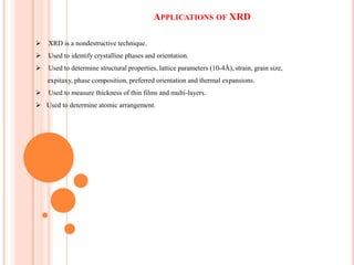 APPLICATIONS OF XRD


XRD is a nondestructive technique.



.
Used to identify crystalline phases and orientation.



Used to determine structural properties, lattice parameters (10-4Å), strain, grain size,
expitaxy, phase composition, preferred orientation and thermal expansions.



Used to measure thickness of thin films and multi-layers.

 Used to determine atomic arrangement.

 