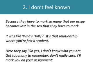2. I don’t feel known
Because they have to mark so many that our essay
becomes lost in the sea that they have to mark.
It was like ‘Who’s Holly?’ It’s that relationship
where you’re just a student.
Here they say ‘Oh yes, I don’t know who you are.
Got too many to remember, don’t really care, I’ll
mark you on your assignment’.
 