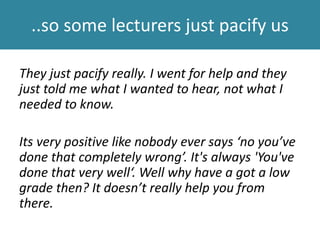 ..so some lecturers just pacify us
They just pacify really. I went for help and they
just told me what I wanted to hear, not what I
needed to know.
Its very positive like nobody ever says ‘no you’ve
done that completely wrong’. It's always 'You've
done that very well‘. Well why have a got a low
grade then? It doesn’t really help you from
there.
 