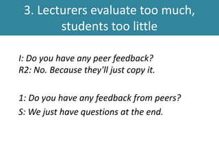 3. Lecturers evaluate too much,
students too little
I: Do you have any peer feedback?
R2: No. Because they'll just copy it.
1: Do you have any feedback from peers?
S: We just have questions at the end.
 