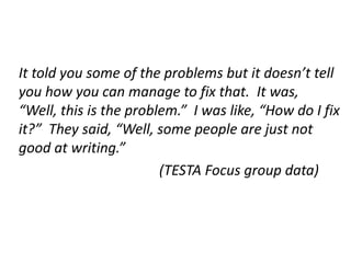 It told you some of the problems but it doesn’t tell
you how you can manage to fix that. It was,
“Well, this is the problem.” I was like, “How do I fix
it?” They said, “Well, some people are just not
good at writing.”
(TESTA Focus group data)
 