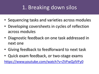 1. Breaking down silos
• Sequencing tasks and varieties across modules
• Developing coversheets in cycles of reflection
across modules
• Diagnostic feedback on one task addressed in
next one
• Giving feedback to feedforward to next task
• Quick exam feedback, or two-stage exams
https://www.youtube.com/watch?v=ZVFwQzlVFy0
 