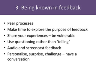 3. Being known in feedback
• Peer processes
• Make time to explore the purpose of feedback
• Share your experiences – be vulnerable
• Use questioning rather than ‘telling’
• Audio and screencast feedback
• Personalise, surprise, challenge – have a
conversation
 