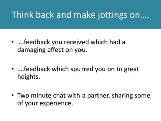 Think back and make jottings on….
• ….feedback you received which had a
damaging effect on you.
• ….feedback which spurred you on to great
heights.
• Two minute chat with a partner, sharing some
of your experience.
 