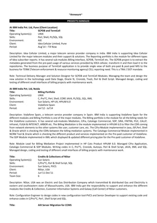 ~Annexure~
PROJECTS HANDLED
At IBM India Pvt. Ltd, Pune (Client Location)
Title: SCPDB and TermCell
Operating System(s): UNIX
Skills: Perl, Shell, PL/SQL, SQL
Environment: AIX
Client: Idea Cellular Limited, Pune
Period: Aug’14 – Till Now
Description: Idea Cellular Limited, a major telecom service provider company in India. IBM India is supporting Idea Cellular
Limited for the major telecom modules and their support & solutions. The Reporting portfolio is the module for different types
of Idea subscriber reports. It has several sub-modules Billing Interface, SCPDB, TermCell etc. The SCPDB project is to extract the
metadata generated from the pre-paid usage of various services provided by IDEA cellular, transform it and then load it to the
repositories. The business purpose of TermCell application is to provide single view of both pre-paid & post-paid MIS to the
business for TERM (Telecom enforcement & resource monitoring agency) CELL reporting need. This is a TRAI / DOT mandate.
Role: Technical Delivery Manager and Solution Designer for SCPDB and TermCell Modules. Managing the team and design the
new solution in the technology used Data Stage, Oracle 9i, CronJob, Tivoli, Perl & Shell Script. Managed design, coding and
testing of different small interfaces of billing projects with maintenance work.
At IBM India Pvt. Ltd, Noida
Title: Billing Portfolio
Operating System(s): UNIX
Skills: C, Pro*C, Perl, Shell, CORE JAVA, PL/SQL, SQL, XML
Environment: Sun Solaris, HP-UX, HPIUM 6.0
Client: Vodafone Spain
Period: Jan’12 - Jul'14
Description: Vodafone Spain, a telecom service provider company in Spain. IBM India is supporting Vodafone Spain for the
different modules and Billing Portfolio is one of the major modules. The Billing portfolio is the module for all the billing needs for
the Vodafone customers. It has several sub-modules Mediation, Cifra, Catalogo Commercial, SDP, SIRA, FINTRA, PUC, CALLP,
Infranet, FUGA & INTEFACT, ARBOR etc. The Billing Mediation is the module implemented in HPIUM 6.0 to filter the CDR coming
from network elements to the other systems like user, customer care, etc. The Cifra Module implemented in Java, JSP,Perl, Shell
& Oracle which is checking the CDRs between the billing mediation systems. The Catalogo Commercial Module implemented in
NCRM Tool & Oracle which is checking the different product and services implemented on the Pre-paid customer of Vodafone.
The SDP Module implemented in XML which displayed & updated different pricing plan for the Pre-paid customer of Vodafone.
Role: Module Lead for Billing Mediation Project implemented in HP Cots Product HPIUM 6.0. Managed Cifra Application,
Catalogo Commercial & SDP Modules. Writing codes in C, Pro*C, CronJob, Autosys, Perl & Shell Script, JAVA, XML and SQL.
Managed design, coding and testing of different small interfaces of billing projects with maintenance work.
Title: Credits & Collections of NStar
Operating System(s): Sun Solaris
Skills: C/Pro*C, Perl & Shell Script, SQL
Environment: Sun Solaris, PVCS
Client: NStar, USA
Period: Jun’11-Dec’11
Team Size: 6
Description: NStar, USA was an Electric and Gas Distribution Company which transmitted & distributed Gas and Electricity is
eastern and southeastern state of Massachusetts, USA. IBM India got the responsibility to support and enhance the different
modules like Credits & Collection, Customer Information Systems and Galaxy (Call-Center) of NStar customers.
Role: Configuration Engineer to design codes in new configuration tool PVCS and Senior Developer to support existing code and
enhance codes in C/Pro*C, Perl , Shell Script and SQL.
Title: AIX Server Migration for CCMS
 