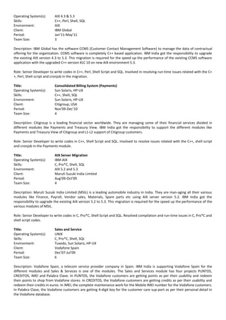 Operating System(s): AIX 4.3 & 5.3
Skills: C++, Perl, Shell, SQL
Environment: AIX
Client: IBM Global
Period: Jan’11-May’11
Team Size: 3
Description: IBM Global has the software CCMS (Customer Contact Management Software) to manage the data of contractual
offering for the organization. CCMS software is completely C++ based application. IBM India got the responsibility to upgrade
the existing AIX version 4.3 to 5.3. This migration is required for the speed up the performance of the existing CCMS software
application with the upgraded C++ version XLC 10 on new AIX environment 5.3.
Role: Senior Developer to write codes in C++, Perl, Shell Script and SQL. Involved in resolving run-time issues related with the C+
+, Perl, Shell script and cronjob in the migration.
Title: Consolidated Billing System (Payments)
Operating System(s): Sun Solaris, HP-UX
Skills: C++, Shell, SQL
Environment: Sun Solaris, HP-UX
Client: Citigroup, USA
Period: Nov’09-Dec’10
Team Size: 4
Description: Citigroup is a leading financial sector worldwide. They are managing some of their financial services divided in
different modules like Payments and Treasury View. IBM India got the responsibility to support the different modules like
Payments and Treasury View of Citigroup and L1-L2 support of Citigroup customers.
Role: Senior Developer to write codes in C++, Shell Script and SQL. Involved to resolve issues related with the C++, shell script
and cronjob in the Payments module.
Title: AIX Server Migration
Operating System(s): IBM-AIX
Skills: C, Pro*C, Shell, SQL
Environment: AIX 5.2 and 5.3
Client: Maruti Suzuki India Limited
Period: Aug’09-Oct’09
Team Size: 4
Description: Maruti Suzuki India Limited (MSIL) is a leading automobile industry in India. They are man-aging all their various
modules like Finance, Payroll, Vendor sales, Materials, Spare parts etc using AIX server version 5.2. IBM India got the
responsibility to upgrade the existing AIX version 5.2 to 5.3. This migration is required for the speed up the performance of the
various modules of MSIL.
Role: Senior Developer to write codes in C, Pro*C, Shell Script and SQL. Resolved compilation and run-time issues in C, Pro*C and
shell script codes.
Title: Sales and Service
Operating System(s): UNIX
Skills: C, Pro*C, Shell, SQL
Environment: Tuxedo, Sun Solaris, HP-UX
Client: Vodafone Spain
Period: Dec’07-Jul’09
Team Size: 6
Description: Vodafone Spain, a telecom service provider company in Spain. IBM India is supporting Vodafone Spain for the
different modules and Sales & Services is one of the modules. The Sales and Services module has four projects PUNTOS,
CREDITOS, IMEI and Palabra Clave. In PUNTOS, the Vodafone customers are getting points as per their usability and redeem
their points to shop from Vodafone stores. In CREDITOS, the Vodafone customers are getting credits as per their usability and
redeem their credits in euros. In IMEI, the complete maintenance work for the Mobile IMEI number for the Vodafone customers.
In Palabra Clave, the Vodafone customers are getting 4-digit key for the customer care sup-port as per their personal detail in
the Vodafone database.
 