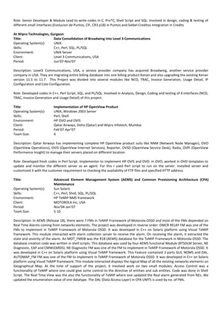 Role: Senior Developer & Module Lead to write codes in C, Pro*C, Shell Script and SQL. Involved in design, coding & testing of
different small interfaces (Evolucion de Puntos, CIF, CR3 p18) in Puntos and Siebel-Creditos Integration in Credits
At Wipro Technologies, Gurgaon
Title: Data Consolidation of Broadwing into Level 3 Communications
Operating System(s): UNIX
Skills: C++, Perl, SQL, PL/SQL
Environment: UNIX Server
Client: Level 3 Communications, USA
Period: Jun’07-Nov’07
Description: Level3 Communications, USA, a service provider company has acquired Broadwing, another service provider
company in USA. They are migrating entire billing database into one billing product Kenan and also upgrading the existing Kenan
version 11.5 to 11.7. This Project was divided into several modules like NCO, TRAC, Invoice Generation, Usage Detail, IP
Configuration and Colo Configuration.
Role: Developed codes in C++, Perl Script, SQL, and PL/SQL. Involved in Analysis, Design, Coding and testing of 4 interfaces (NCO,
TRAC, Invoice Generation and Usage Detail) of this project.
Title: Implementation of HP OpenView Product
Operating System(s): UNIX, Windows 2003 Server
Skills: Perl, Shell
Environment: HP OVO and OVIS
Client: Qatar Airways, Doha (Qatar) and Wipro Infotech, Mumbai
Period: Feb’07-Apr’07
Team Size: 4
Description: Qatar Airways has implementing complete HP OpenView product suits like NNM (Network Node Manager), OVO
(OpenView Operations), OVIS (OpenView Internet Services), Reporter, OVSD (OpenView Service Desk), Radia, OVPI (OpenView
Performance Insight) to manage their servers placed on different location.
Role: Developed fresh codes in Perl Script. Implementer to implement HP OVIS and OVO. In OVO, worked in OVO templates to
update and monitor the different server as an agent. For this I used Perl script to run on the server. Installed server and
customized it with the customer requirement to checking the availability of FTP files and specified HTTP address.
Title: Advanced Element Management System (AEMS) and Common Provisioning Architecture (CPA)
Maintenance
Operating System(s): Sun Solaris
Skills: C++, Perl, Shell, SQL, PL/SQL
Environment: HP TeMIP NMS framework
Client: MOTOROLA Inc, USA
Period: Nov’04-Jan’07
Team Size: 5-10
Description: In AEMS (Release 18), there were 7 FMs in TeMIP Framework of Motorola OSSD and most of the FMs depended on
Real Time Alarms coming from networks elements. The project was developed in reverse order: OMCR RELAY FM was one of the
FMs to implement in TeMIP Framework of Motorola OSSD. It was developed in C++ on Solaris platform using Visual TeMIP
framework. This module interacted with alarm collection server to receive the alarm. On receiving the alarm, it extracted the
state and severity of the alarm. An MOT_FMDB was the R18 (AEMS) database for the TeMIP Framework in Motorola OSSD. The
database creation code was written in shell scripts. This database was used by four AEMS functional Module (BTSDLM Server, NE
Diagnostic, EAP and CMWIZARDS). NE Diagnostic FM was one of the FM to implement in TeMIP Framework of Motorola OSSD. It
was developed in C++ on Solaris platform using Visual TeMIP framework. This Feature contained 3 parts GUI, NOMS and DAL.
AUTOMAP_FM FM was one of the FM to implement in TeMIP Framework of Motorola OSSD. It was developed in C++ on Solaris
platform using Visual TeMIP framework. This module interacted displays the logical Map of all the existing networks elements on
Geographical Map. At the time of support of the project, it involved work on two small modules: Access Control was a
functionality of TeMIP where one could give some control to the directive of entities and sub entities. Code was done in Shell
Script. The Real Time View was the also the functionality of TeMIP where one updated the Real alarm generated from NEs. We
updated the enumeration value of one datatype. The DAL (Data Access Layer) in CPA UMTS is used by no. of FMs.
 