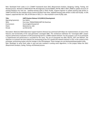 Role: Developed fresh codes in C++ (TeMIP Framework) basis SDLC (Requirement Analysis, Designing, Coding, Testing, and
Review) process. Worked on OMCR RELAY FM, NE Diagnostic and AUTOMAP_FM FM. DBA in MOT_FMDB to update structure of
existing database into new one. Updated existing codes in Shell, PL/SQL. Support Engineer to update existing code written in
TeMIP and OCCI for the modules Access Control and Real Time View. Updated existing code written in OCCI and PL/SQL. In CPA
Support, supported DAL Part. DAL of CPA done in OCCI, C++. Also involved in some PL/SQL code.
Title: UMTS System Release 3.0 (USR3.0) Development
Operating System(s): Sun Solaris
Skills: Core Java, TDMA/CDMA/UMTS & ClearCase
Environment: Hummingbird Exceed 6.0
Client: Motorola Inc, USA
Period: Jun’04-Oct’04
Description: Motorola OSSD (Operation Support Systems Division) has partnered with Wipro for implementation of some of the
features and functionality of the next generation converged OMC. The architecture definition for ‘Converged OMC’ project
requires performance evaluation of CPA provisioning task for a CDMA network element. For this purpose a set of 13 commands
is implemented and performance is recorded for the same. The set of commands has ADD, DELETE, EDIT and DISPLAY. The
objective is to present the time statistics for provisioning of the IT3.3 packet BTS network element in CPA. In the context of this
prototype, provisioning implies only the changes in the CPA database. These changes are not distributed/downloaded to NEs.
Role: Developer to write fresh codes in java and also involved in writing some Algorithms. In this project follow the SDLC
(Requirement Analysis, Coding, Testing, and Review) process.
 
