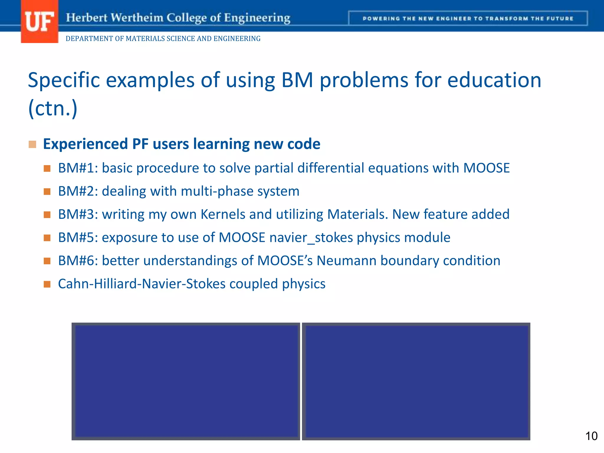 DEPARTMENT OF MATERIALS SCIENCE AND ENGINEERING
 Experienced PF users learning new code
 BM#1: basic procedure to solve partial differential equations with MOOSE
 BM#2: dealing with multi-phase system
 BM#3: writing my own Kernels and utilizing Materials. New feature added
 BM#5: exposure to use of MOOSE navier_stokes physics module
 BM#6: better understandings of MOOSE’s Neumann boundary condition
 Cahn-Hilliard-Navier-Stokes coupled physics
Specific examples of using BM problems for education
(ctn.)
10
 