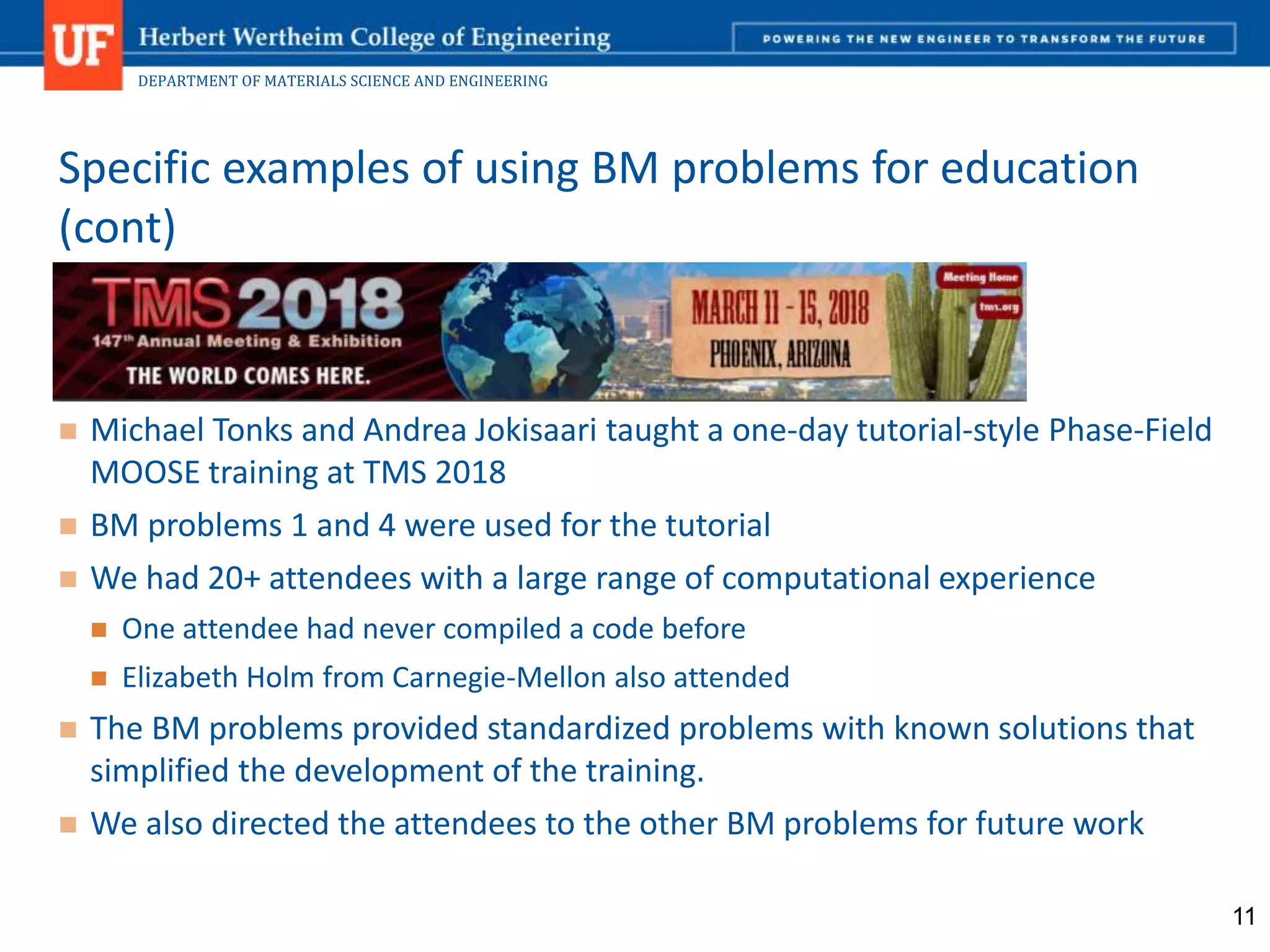 DEPARTMENT OF MATERIALS SCIENCE AND ENGINEERING
 Michael Tonks and Andrea Jokisaari taught a one-day tutorial-style Phase-Field
MOOSE training at TMS 2018
 BM problems 1 and 4 were used for the tutorial
 We had 20+ attendees with a large range of computational experience
 One attendee had never compiled a code before
 Elizabeth Holm from Carnegie-Mellon also attended
 The BM problems provided standardized problems with known solutions that
simplified the development of the training.
 We also directed the attendees to the other BM problems for future work
Specific examples of using BM problems for education
(cont)
11
 