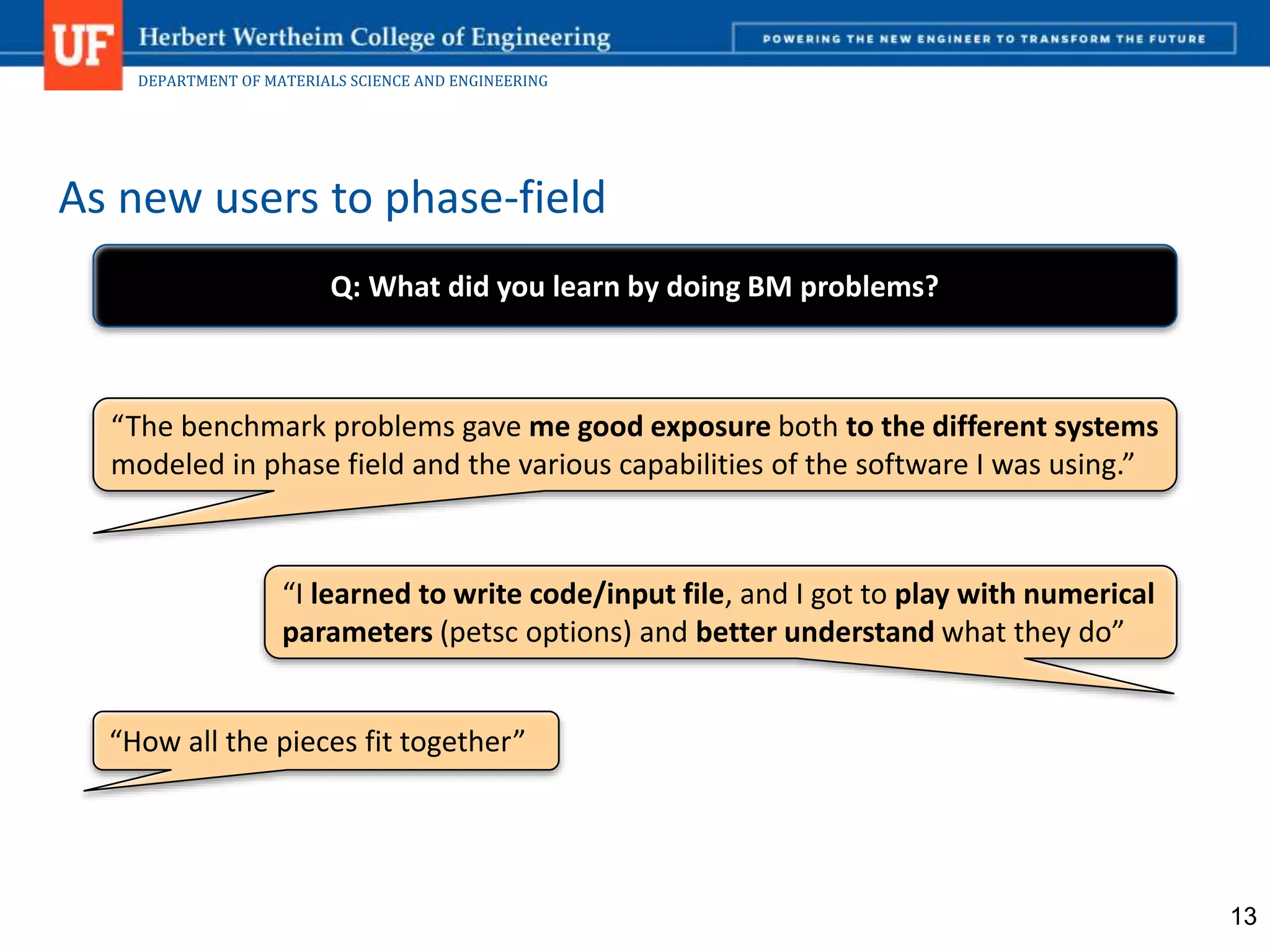 DEPARTMENT OF MATERIALS SCIENCE AND ENGINEERING
As new users to phase-field
13
“The benchmark problems gave me good exposure both to the different systems
modeled in phase field and the various capabilities of the software I was using.”
“I learned to write code/input file, and I got to play with numerical
parameters (petsc options) and better understand what they do”
“How all the pieces fit together”
Q: What did you learn by doing BM problems?
 