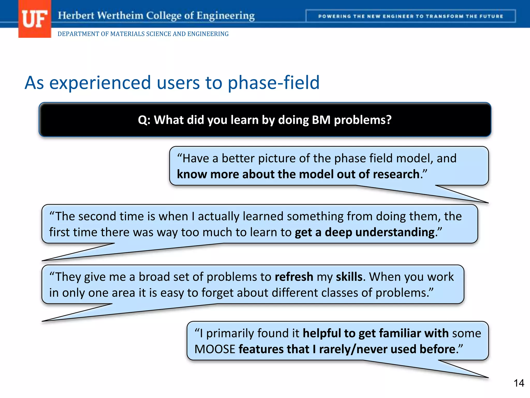 DEPARTMENT OF MATERIALS SCIENCE AND ENGINEERING
As experienced users to phase-field
14
“I primarily found it helpful to get familiar with some
MOOSE features that I rarely/never used before.”
“They give me a broad set of problems to refresh my skills. When you work
in only one area it is easy to forget about different classes of problems.”
“The second time is when I actually learned something from doing them, the
first time there was way too much to learn to get a deep understanding.”
“Have a better picture of the phase field model, and
know more about the model out of research.”
Q: What did you learn by doing BM problems?
 