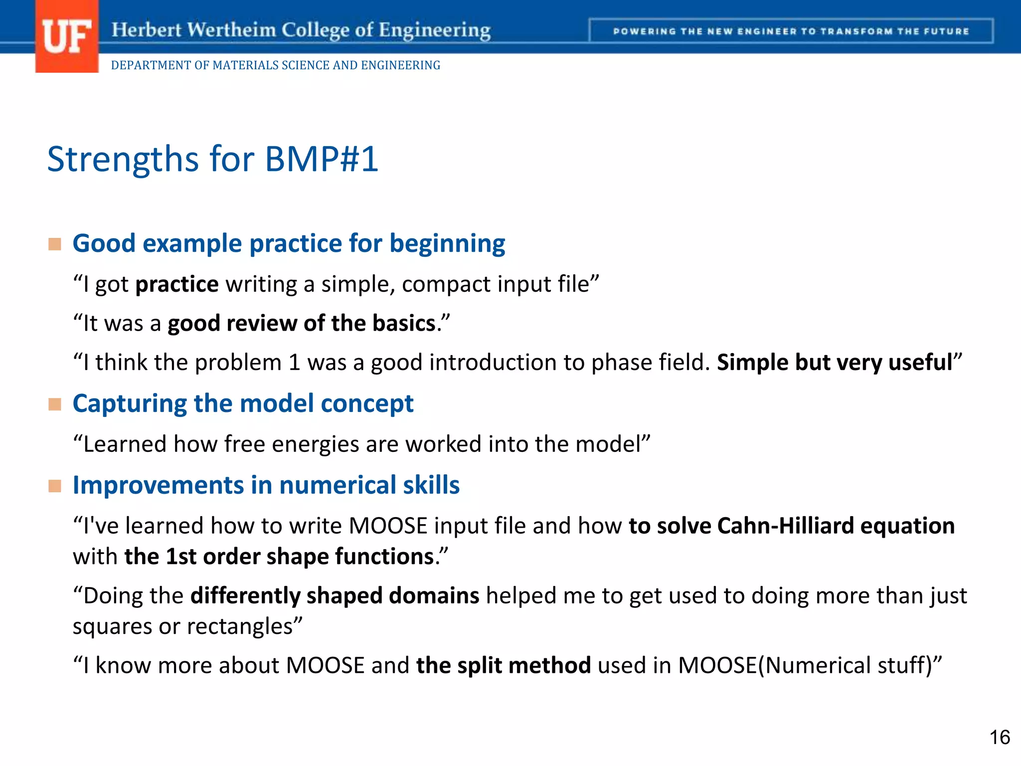 DEPARTMENT OF MATERIALS SCIENCE AND ENGINEERING
 Good example practice for beginning
“I got practice writing a simple, compact input file”
“It was a good review of the basics.”
“I think the problem 1 was a good introduction to phase field. Simple but very useful”
 Capturing the model concept
“Learned how free energies are worked into the model”
 Improvements in numerical skills
“I've learned how to write MOOSE input file and how to solve Cahn-Hilliard equation
with the 1st order shape functions.”
“Doing the differently shaped domains helped me to get used to doing more than just
squares or rectangles”
“I know more about MOOSE and the split method used in MOOSE(Numerical stuff)”
Strengths for BMP#1
16
 