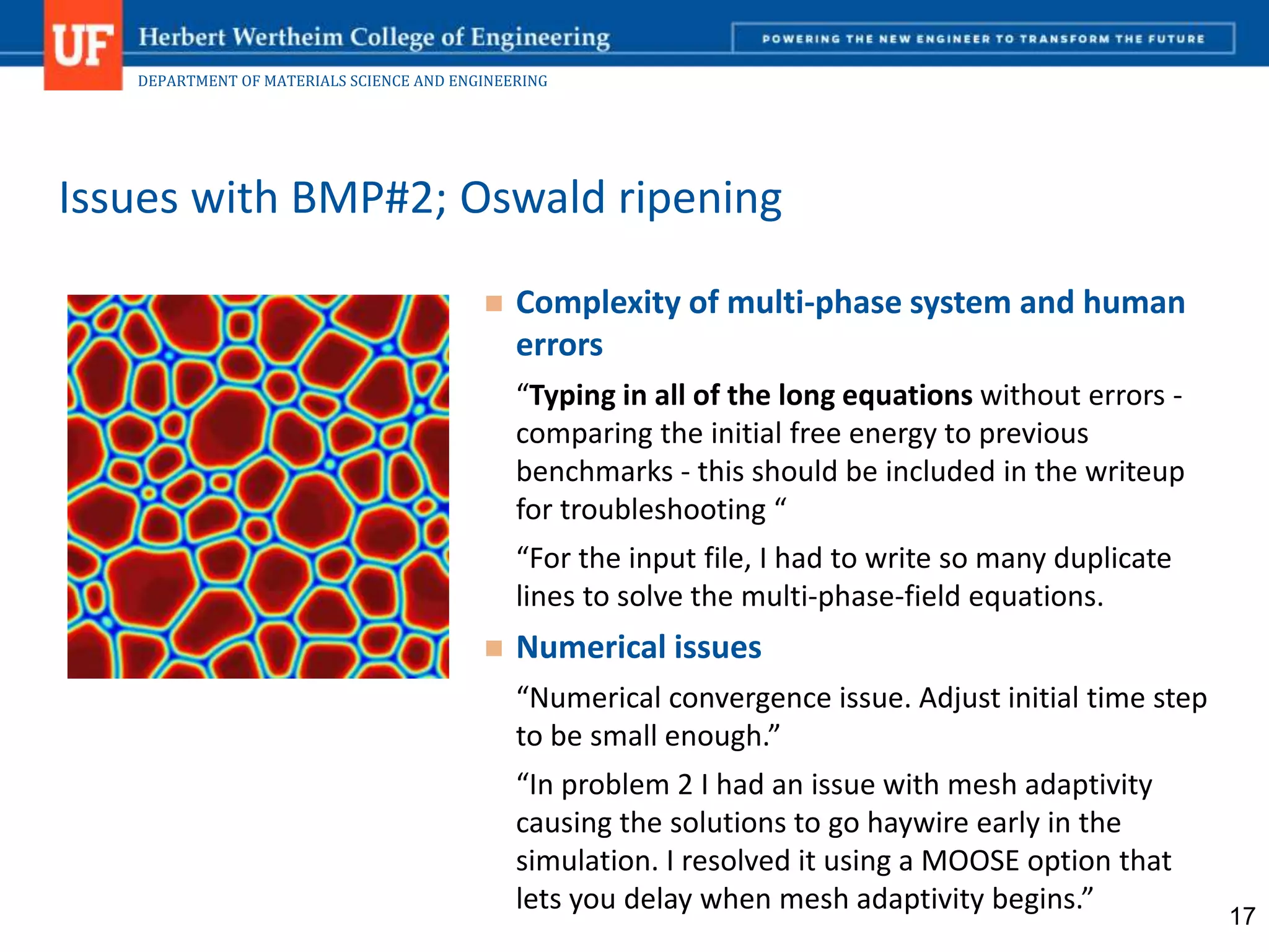 DEPARTMENT OF MATERIALS SCIENCE AND ENGINEERING
 Complexity of multi-phase system and human
errors
“Typing in all of the long equations without errors -
comparing the initial free energy to previous
benchmarks - this should be included in the writeup
for troubleshooting “
“For the input file, I had to write so many duplicate
lines to solve the multi-phase-field equations.
 Numerical issues
“Numerical convergence issue. Adjust initial time step
to be small enough.”
“In problem 2 I had an issue with mesh adaptivity
causing the solutions to go haywire early in the
simulation. I resolved it using a MOOSE option that
lets you delay when mesh adaptivity begins.”
Issues with BMP#2; Oswald ripening
17
 