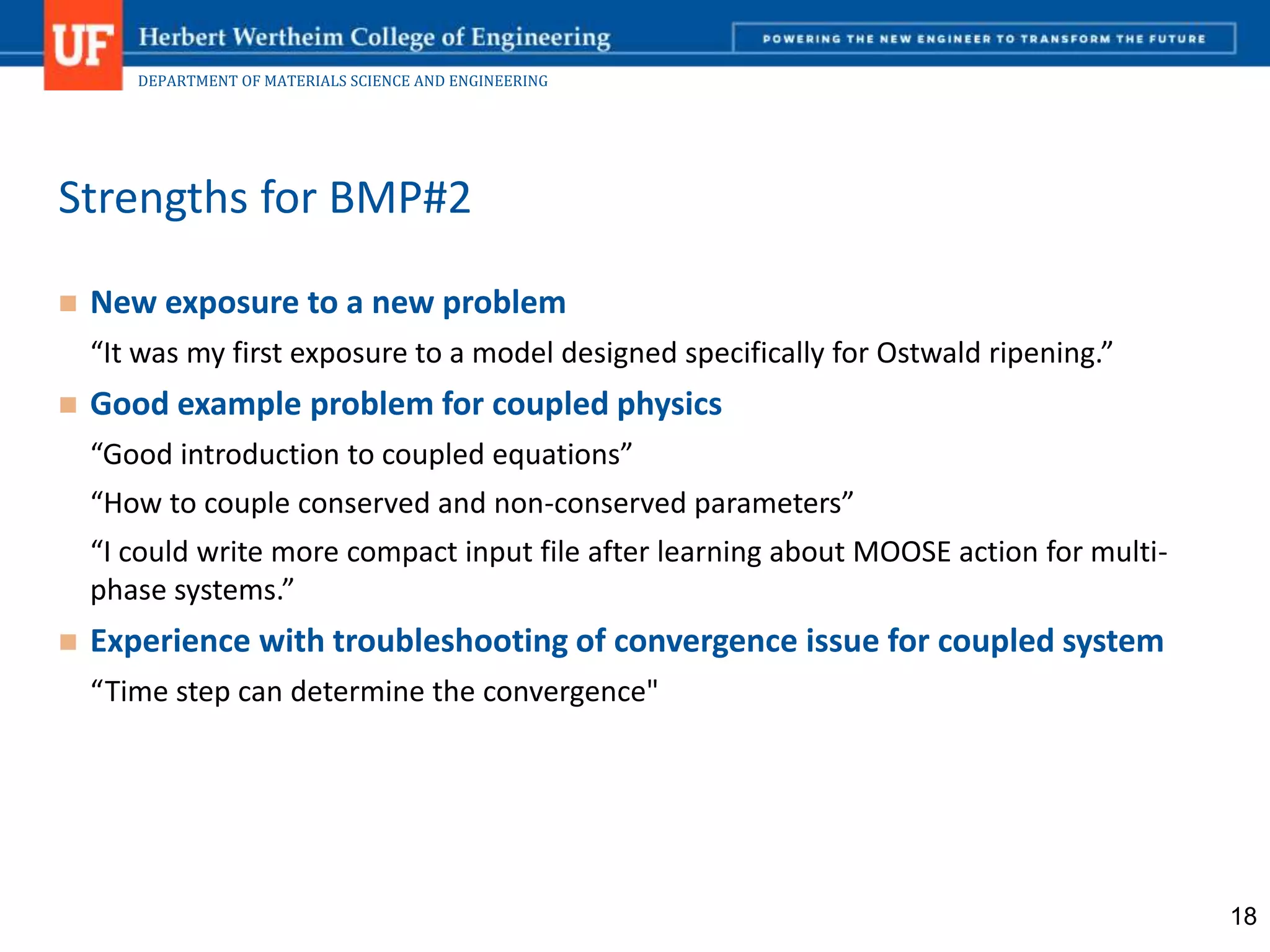 DEPARTMENT OF MATERIALS SCIENCE AND ENGINEERING
 New exposure to a new problem
“It was my first exposure to a model designed specifically for Ostwald ripening.”
 Good example problem for coupled physics
“Good introduction to coupled equations”
“How to couple conserved and non-conserved parameters”
“I could write more compact input file after learning about MOOSE action for multi-
phase systems.”
 Experience with troubleshooting of convergence issue for coupled system
“Time step can determine the convergence"
Strengths for BMP#2
18
 