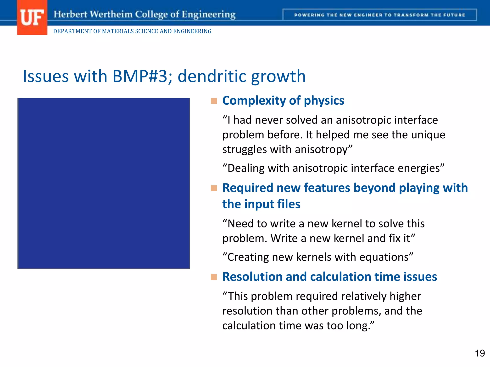 DEPARTMENT OF MATERIALS SCIENCE AND ENGINEERING
 Complexity of physics
“I had never solved an anisotropic interface
problem before. It helped me see the unique
struggles with anisotropy”
“Dealing with anisotropic interface energies”
 Required new features beyond playing with
the input files
“Need to write a new kernel to solve this
problem. Write a new kernel and fix it”
“Creating new kernels with equations”
 Resolution and calculation time issues
“This problem required relatively higher
resolution than other problems, and the
calculation time was too long.”
Issues with BMP#3; dendritic growth
19
 