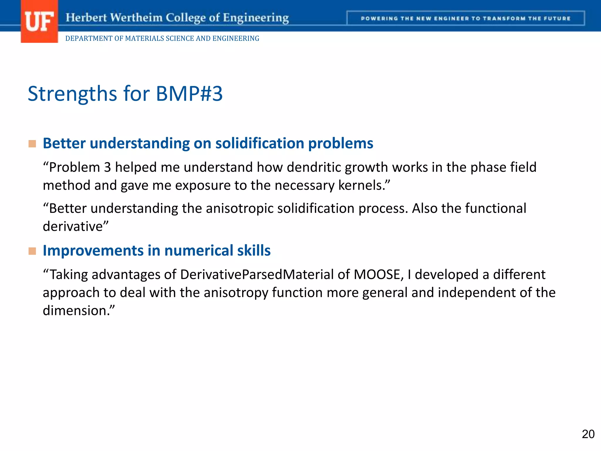 DEPARTMENT OF MATERIALS SCIENCE AND ENGINEERING
 Better understanding on solidification problems
“Problem 3 helped me understand how dendritic growth works in the phase field
method and gave me exposure to the necessary kernels.”
“Better understanding the anisotropic solidification process. Also the functional
derivative”
 Improvements in numerical skills
“Taking advantages of DerivativeParsedMaterial of MOOSE, I developed a different
approach to deal with the anisotropy function more general and independent of the
dimension.”
Strengths for BMP#3
20
 