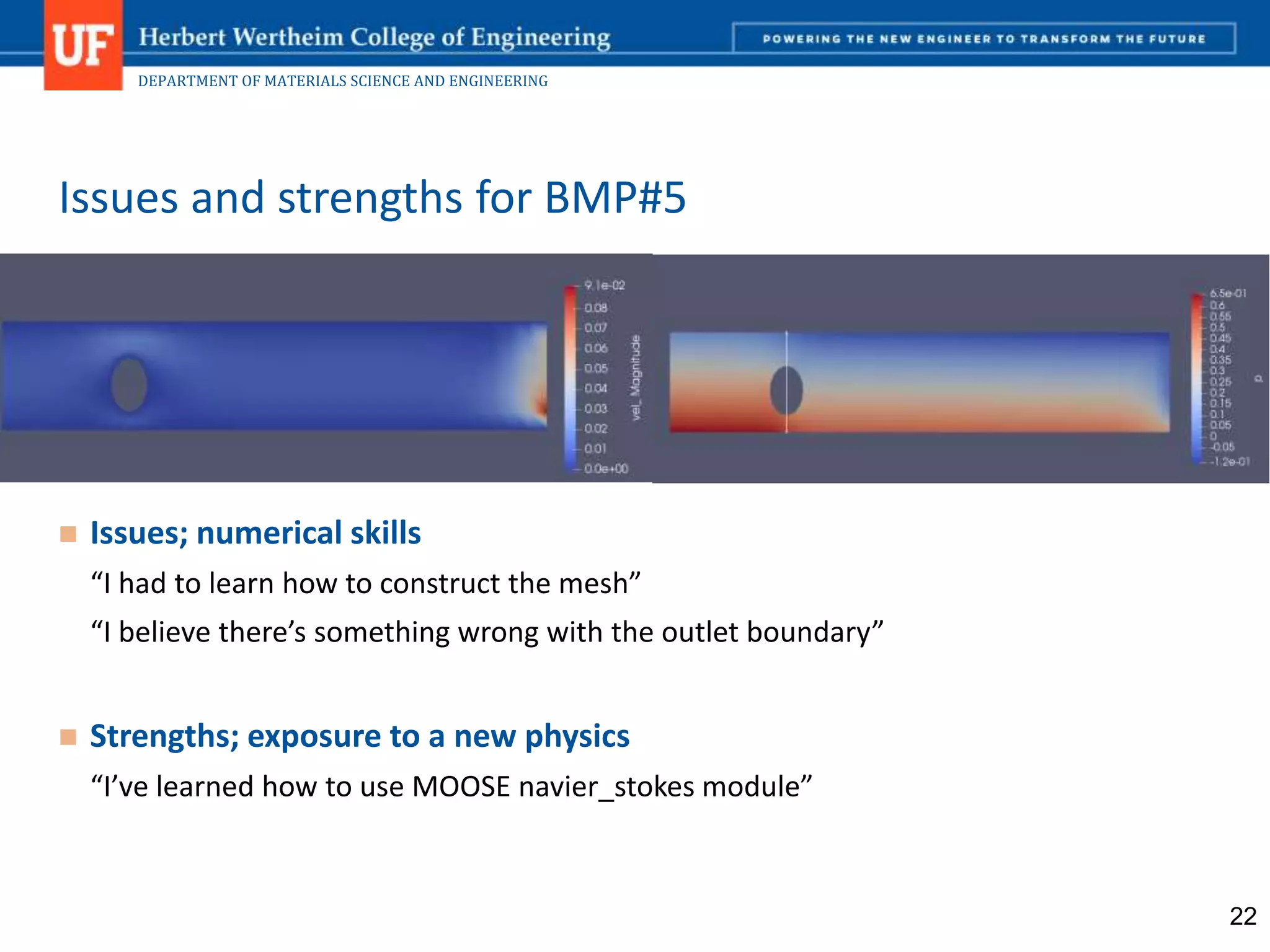 DEPARTMENT OF MATERIALS SCIENCE AND ENGINEERING
 Issues; numerical skills
“I had to learn how to construct the mesh”
“I believe there’s something wrong with the outlet boundary”
 Strengths; exposure to a new physics
“I’ve learned how to use MOOSE navier_stokes module”
Issues and strengths for BMP#5
22
 