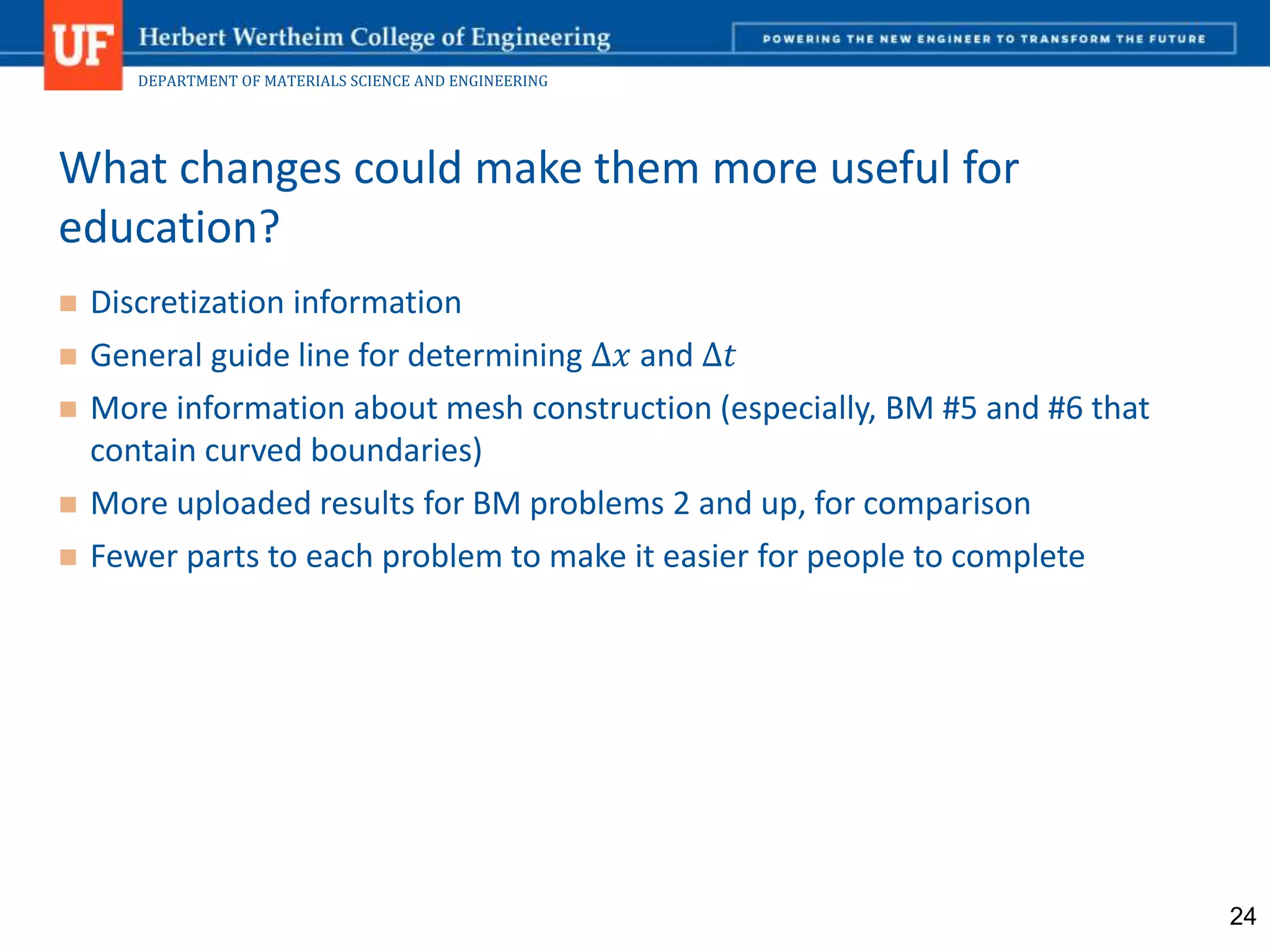 DEPARTMENT OF MATERIALS SCIENCE AND ENGINEERING
 Discretization information
 General guide line for determining ∆𝑥 and ∆𝑡
 More information about mesh construction (especially, BM #5 and #6 that
contain curved boundaries)
 More uploaded results for BM problems 2 and up, for comparison
 Fewer parts to each problem to make it easier for people to complete
What changes could make them more useful for
education?
24
 