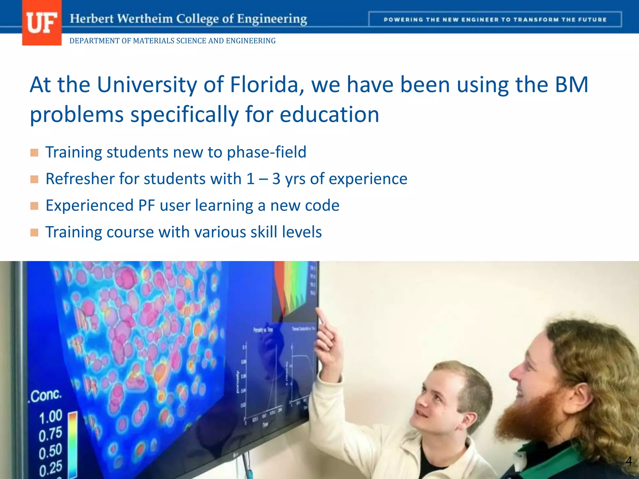 DEPARTMENT OF MATERIALS SCIENCE AND ENGINEERING
 Training students new to phase-field
 Refresher for students with 1 – 3 yrs of experience
 Experienced PF user learning a new code
 Training course with various skill levels
At the University of Florida, we have been using the BM
problems specifically for education
4
 