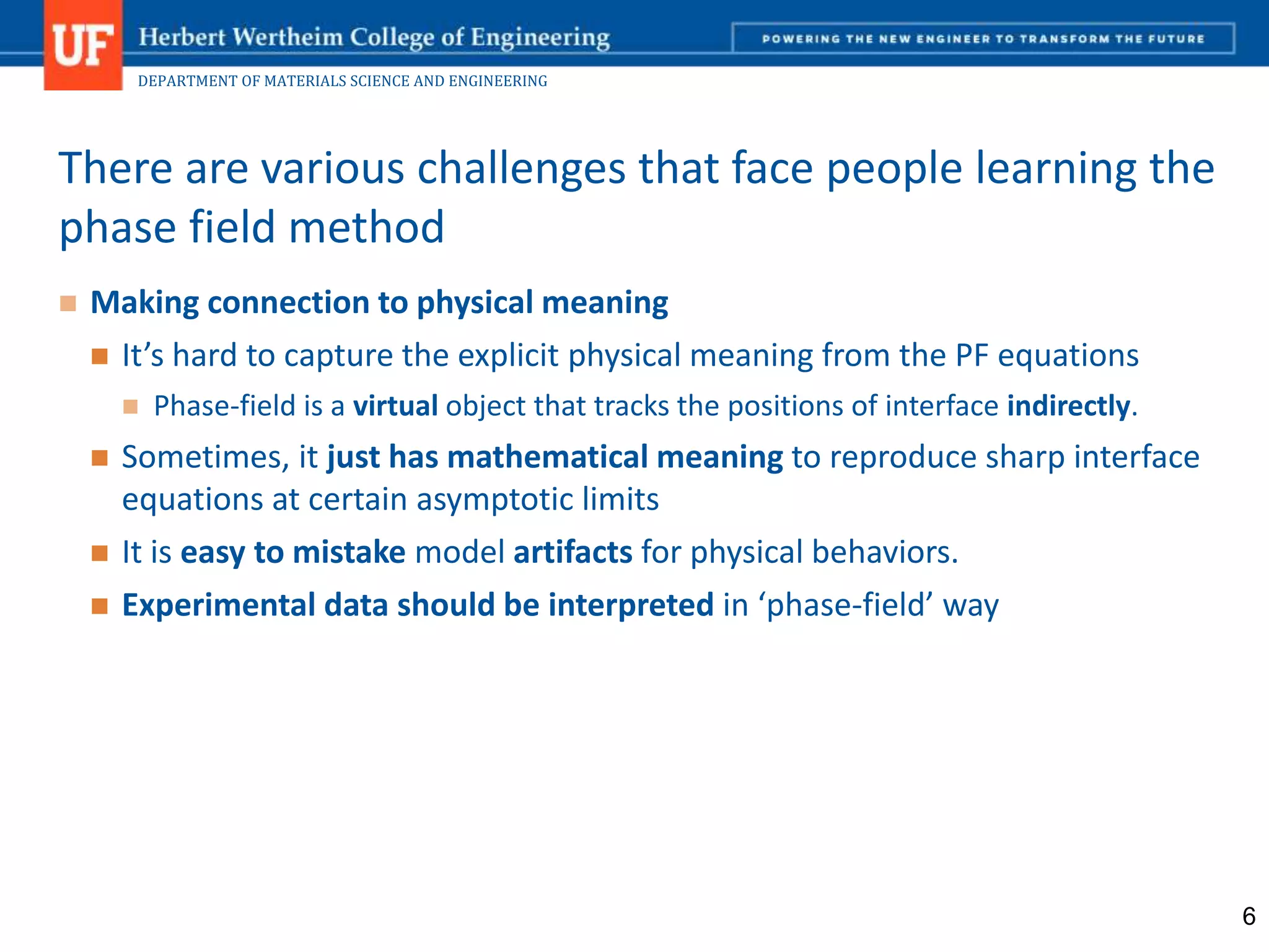 DEPARTMENT OF MATERIALS SCIENCE AND ENGINEERING
 Making connection to physical meaning
 It’s hard to capture the explicit physical meaning from the PF equations
 Phase-field is a virtual object that tracks the positions of interface indirectly.
 Sometimes, it just has mathematical meaning to reproduce sharp interface
equations at certain asymptotic limits
 It is easy to mistake model artifacts for physical behaviors.
 Experimental data should be interpreted in ‘phase-field’ way
There are various challenges that face people learning the
phase field method
6
 