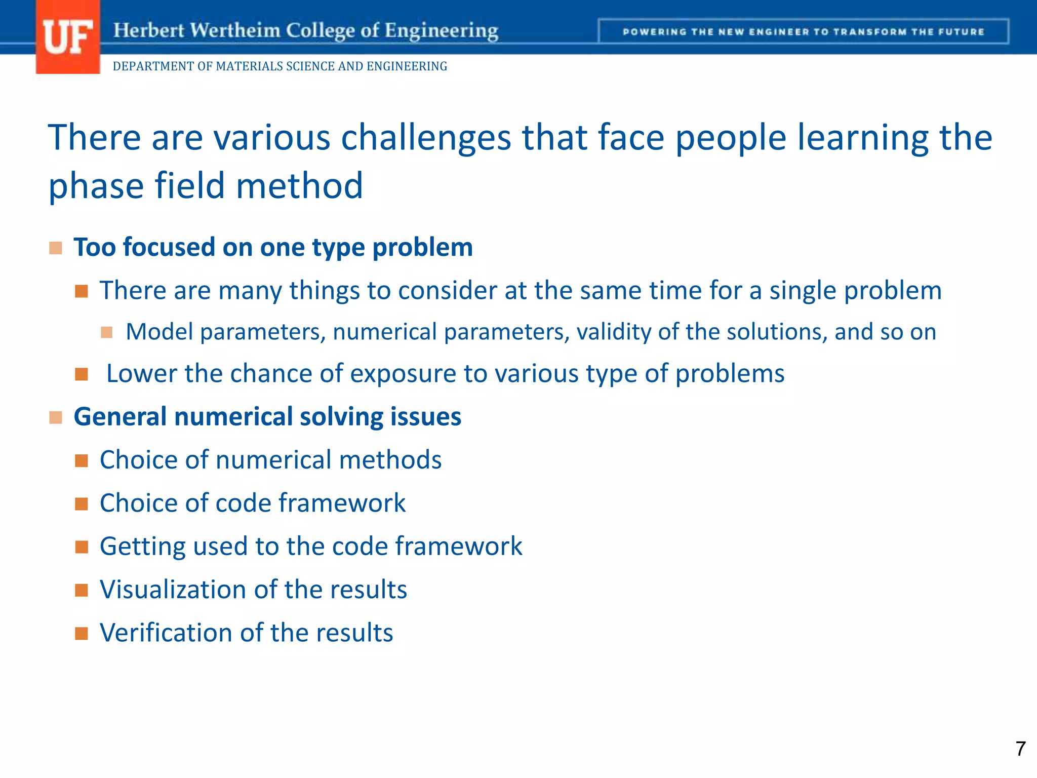 DEPARTMENT OF MATERIALS SCIENCE AND ENGINEERING
 Too focused on one type problem
 There are many things to consider at the same time for a single problem
 Model parameters, numerical parameters, validity of the solutions, and so on
 Lower the chance of exposure to various type of problems
 General numerical solving issues
 Choice of numerical methods
 Choice of code framework
 Getting used to the code framework
 Visualization of the results
 Verification of the results
There are various challenges that face people learning the
phase field method
7
 