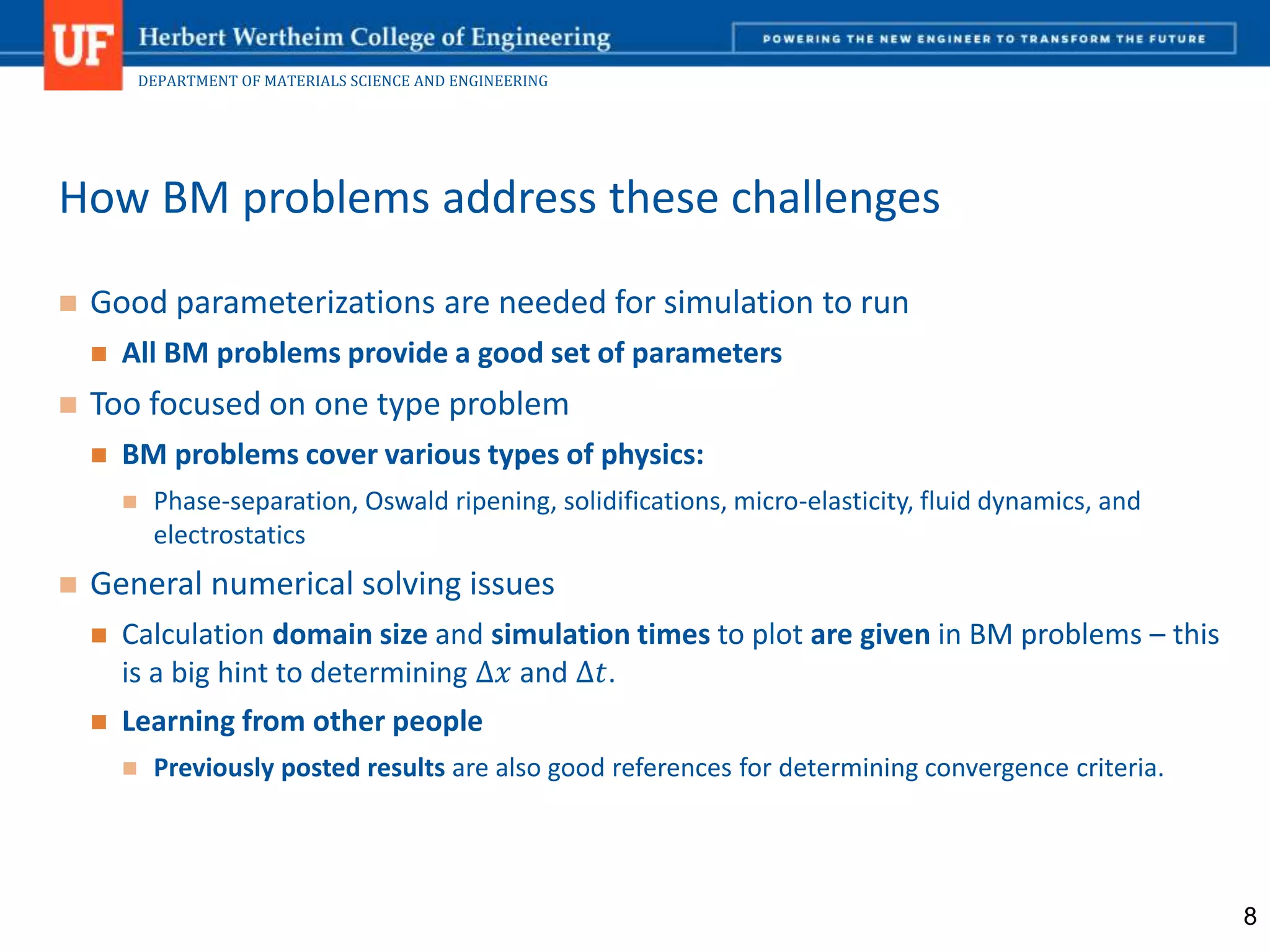 DEPARTMENT OF MATERIALS SCIENCE AND ENGINEERING
 Good parameterizations are needed for simulation to run
 All BM problems provide a good set of parameters
 Too focused on one type problem
 BM problems cover various types of physics:
 Phase-separation, Oswald ripening, solidifications, micro-elasticity, fluid dynamics, and
electrostatics
 General numerical solving issues
 Calculation domain size and simulation times to plot are given in BM problems – this
is a big hint to determining ∆𝑥 and ∆𝑡.
 Learning from other people
 Previously posted results are also good references for determining convergence criteria.
How BM problems address these challenges
8
 