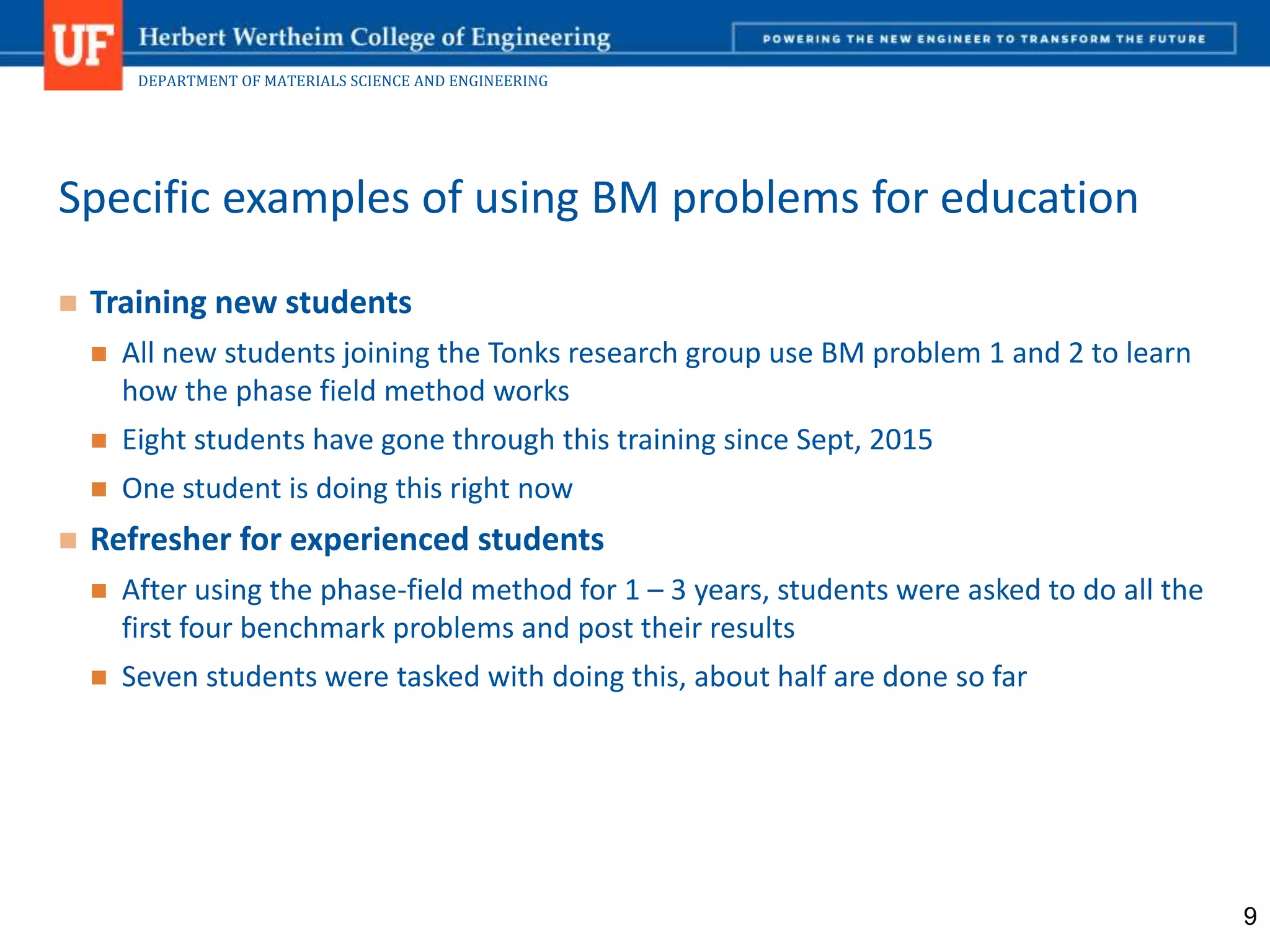 DEPARTMENT OF MATERIALS SCIENCE AND ENGINEERING
 Training new students
 All new students joining the Tonks research group use BM problem 1 and 2 to learn
how the phase field method works
 Eight students have gone through this training since Sept, 2015
 One student is doing this right now
 Refresher for experienced students
 After using the phase-field method for 1 – 3 years, students were asked to do all the
first four benchmark problems and post their results
 Seven students were tasked with doing this, about half are done so far
Specific examples of using BM problems for education
9
 