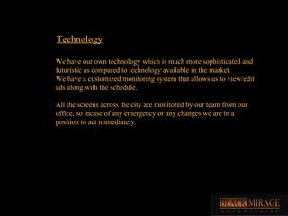 Technology We have our own technology which is much more sophisticated and futuristic as compared to technology available in the market. We have a customized monitoring system that allows us to view/edit ads along with the schedule. All the screens across the city are monitored by our team from our office, so incase of any emergency or any changes we are in a position to act immediately.  